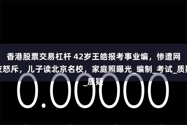 香港股票交易杠杆 42岁王皓报考事业编，惨遭网友怒斥，儿子读北京名校，家庭照曝光_编制_考试_质疑
