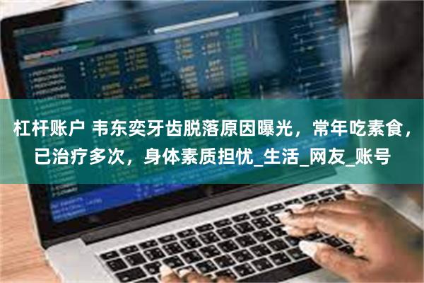 杠杆账户 韦东奕牙齿脱落原因曝光，常年吃素食，已治疗多次，身体素质担忧_生活_网友_账号