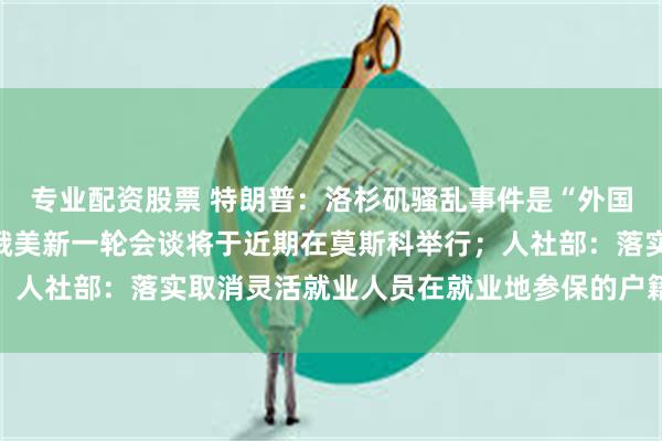 专业配资股票 特朗普：洛杉矶骚乱事件是“外国入侵”；俄驻美大使：俄美新一轮会谈将于近期在莫斯科举行；人社部：落实取消灵活就业人员在就业地参保的户籍限制｜早报