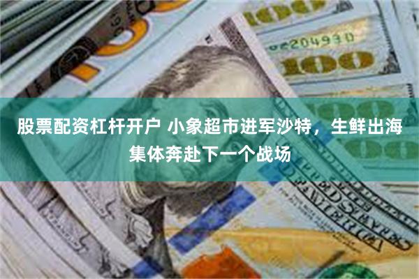 股票配资杠杆开户 小象超市进军沙特，生鲜出海集体奔赴下一个战场