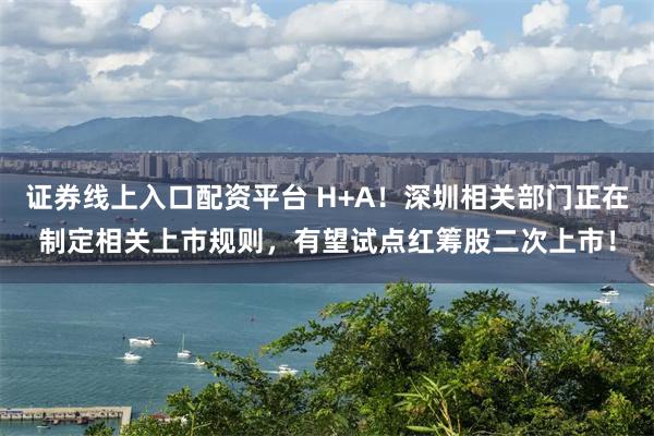 证券线上入口配资平台 H+A！深圳相关部门正在制定相关上市规则，有望试点红筹股二次上市！
