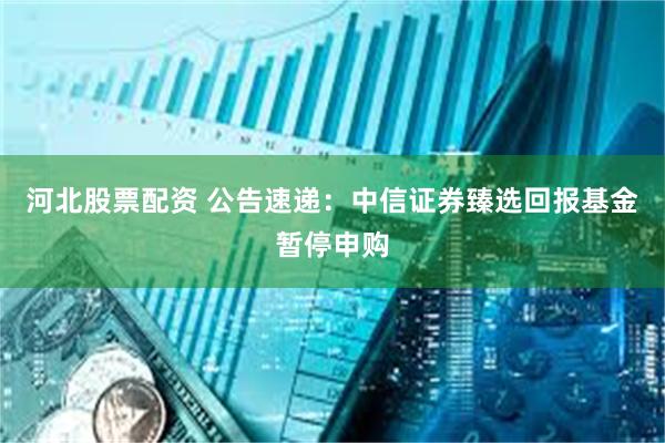 河北股票配资 公告速递：中信证券臻选回报基金暂停申购