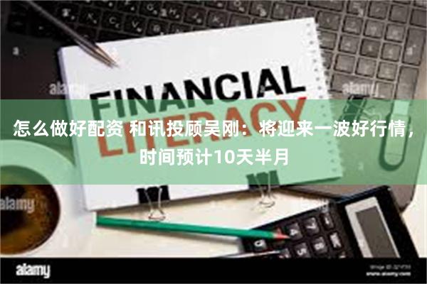 怎么做好配资 和讯投顾吴刚：将迎来一波好行情，时间预计10天半月