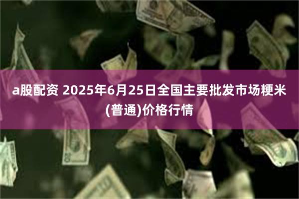 a股配资 2025年6月25日全国主要批发市场粳米(普通)价格行情