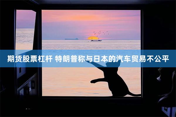 期货股票杠杆 特朗普称与日本的汽车贸易不公平
