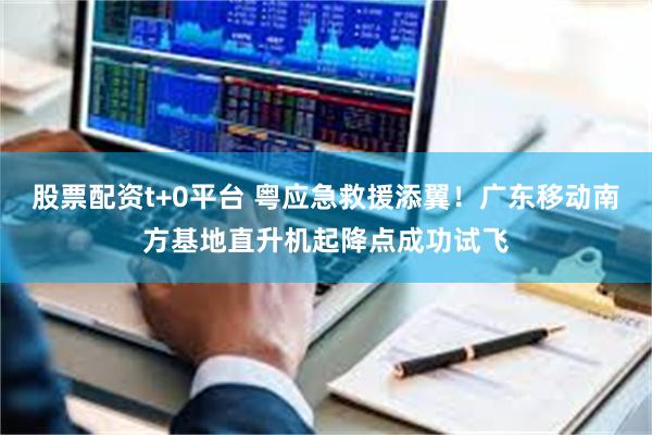 股票配资t+0平台 粤应急救援添翼！广东移动南方基地直升机起降点成功试飞