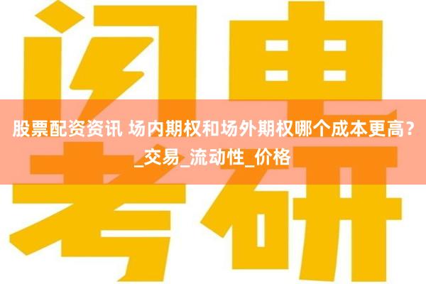 股票配资资讯 场内期权和场外期权哪个成本更高？_交易_流动性_价格