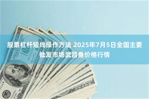 股票杠杆短线操作方法 2025年7月5日全国主要批发市场武昌鱼价格行情