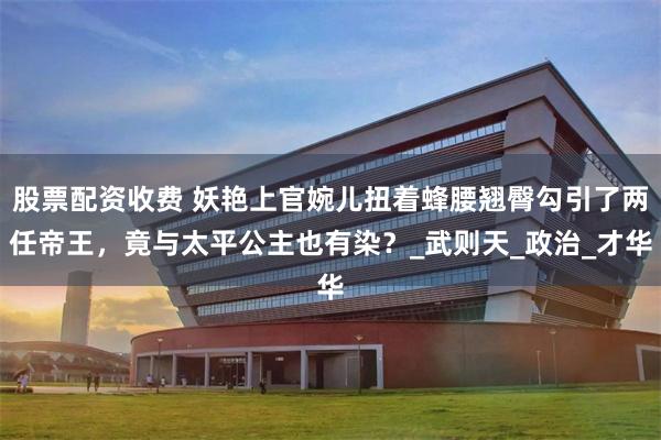 股票配资收费 妖艳上官婉儿扭着蜂腰翘臀勾引了两任帝王，竟与太平公主也有染？_武则天_政治_才华
