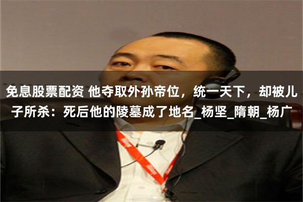 免息股票配资 他夺取外孙帝位，统一天下，却被儿子所杀：死后他的陵墓成了地名_杨坚_隋朝_杨广