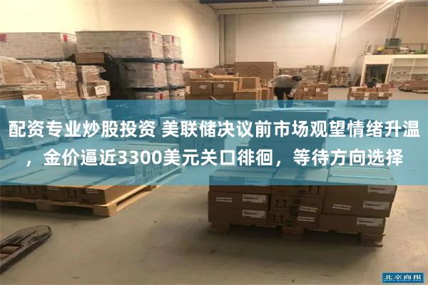 配资专业炒股投资 美联储决议前市场观望情绪升温，金价逼近3300美元关口徘徊，等待方向选择