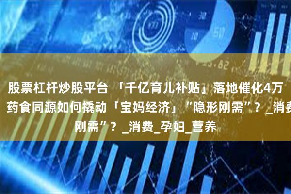股票杠杆炒股平台 「千亿育儿补贴」落地催化4万亿母婴市场，药食同源如何撬动「宝妈经济」“隐形刚需”？_消费_孕妇_营养