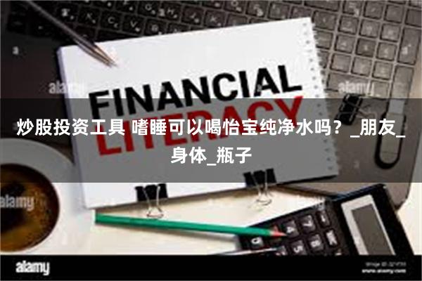 炒股投资工具 嗜睡可以喝怡宝纯净水吗？_朋友_身体_瓶子