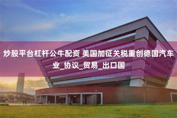 炒股平台杠杆公牛配资 美国加征关税重创德国汽车业_协议_贸易_出口国