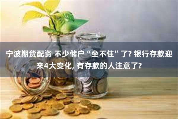 宁波期货配资 不少储户“坐不住”了? 银行存款迎来4大变化, 有存款的人注意了?