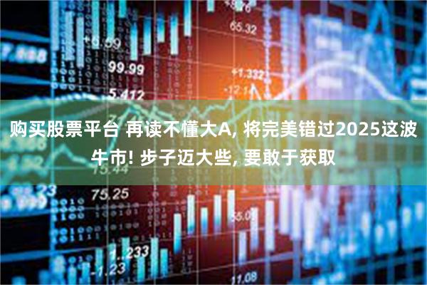 购买股票平台 再读不懂大A, 将完美错过2025这波牛市! 步子迈大些, 要敢于获取