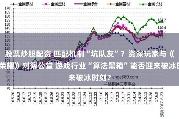 股票炒股配资 匹配机制“坑队友”？资深玩家与《王者荣耀》对簿公堂 游戏行业“算法黑箱”能否迎来破冰时刻？