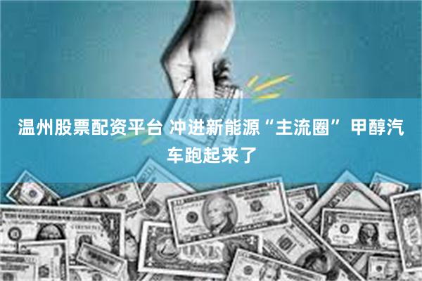 温州股票配资平台 冲进新能源“主流圈” 甲醇汽车跑起来了
