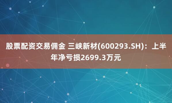 股票配资交易佣金 三峡新材(600293.SH)：上半年净亏损2699.3万元