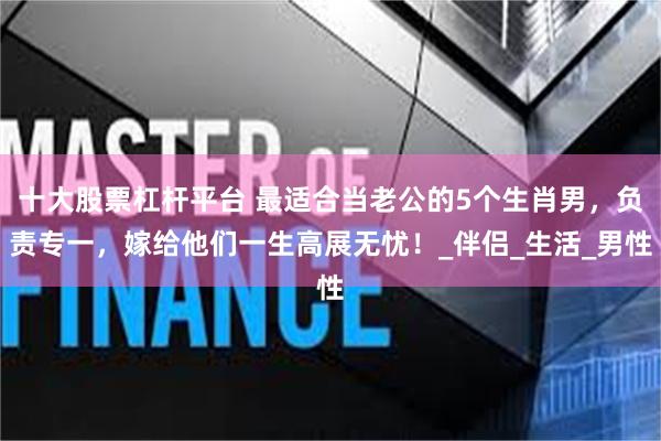 十大股票杠杆平台 最适合当老公的5个生肖男，负责专一，嫁给他们一生高展无忧！_伴侣_生活_男性