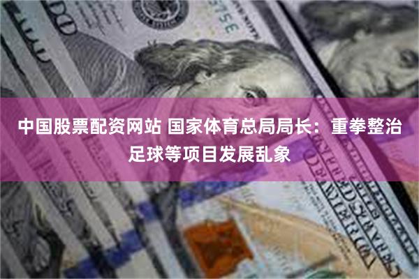 中国股票配资网站 国家体育总局局长：重拳整治足球等项目发展乱象