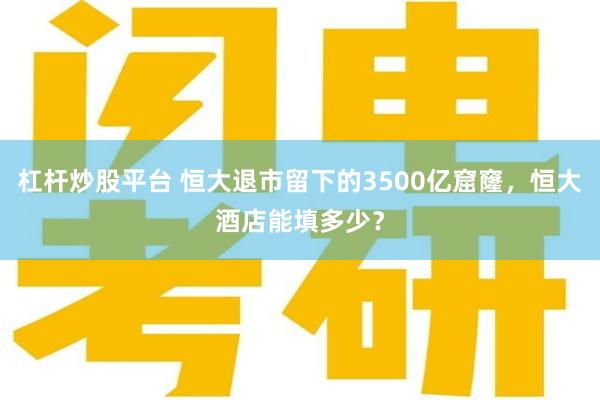 杠杆炒股平台 恒大退市留下的3500亿窟窿，恒大酒店能填多少？