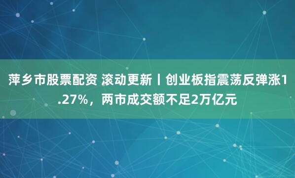 萍乡市股票配资 滚动更新丨创业板指震荡反弹涨1.27%，两市成交额不足2万亿元