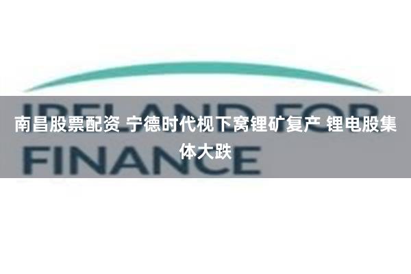 南昌股票配资 宁德时代枧下窝锂矿复产 锂电股集体大跌