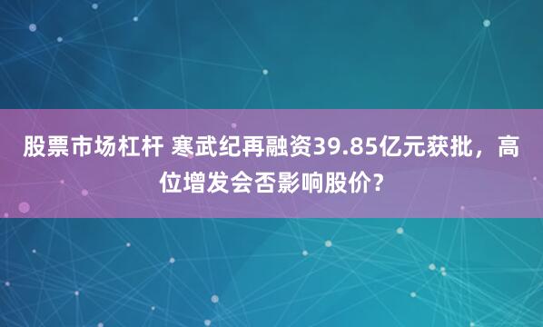 股票市场杠杆 寒武纪再融资39.85亿元获批，高位增发会否影响股价？