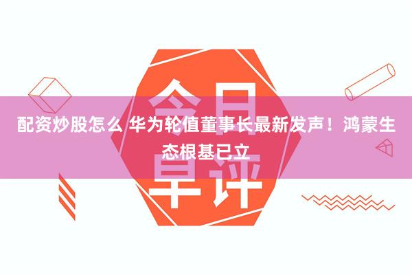 配资炒股怎么 华为轮值董事长最新发声！鸿蒙生态根基已立