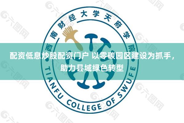 配资低息炒股配资门户 以零碳园区建设为抓手，助力县域绿色转型