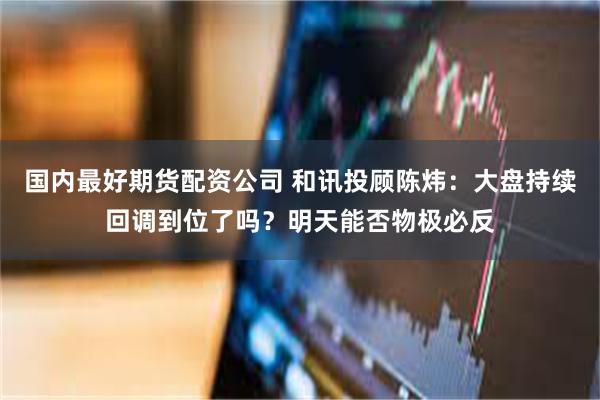 国内最好期货配资公司 和讯投顾陈炜：大盘持续回调到位了吗？明天能否物极必反