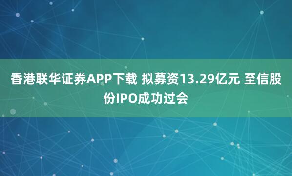 香港联华证券APP下载 拟募资13.29亿元 至信股份IPO成功过会