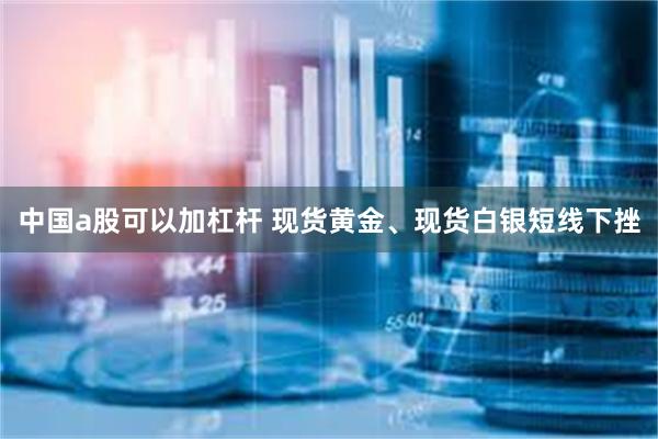 中国a股可以加杠杆 现货黄金、现货白银短线下挫