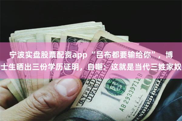 宁波实盘股票配资app “吕布都要输给你”,博士生晒出三份学历证明,自嘲:这就是当代三姓家奴