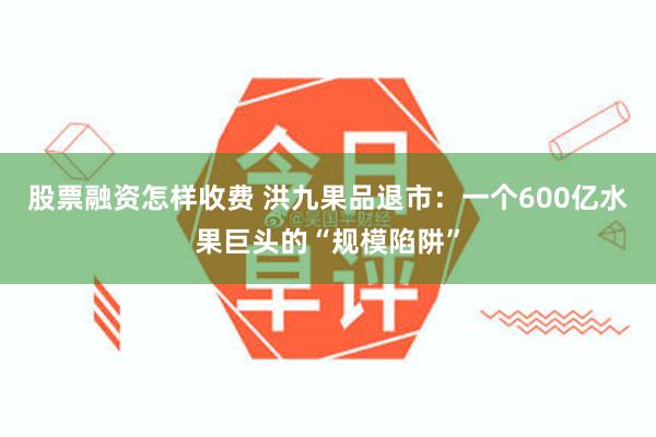 股票融资怎样收费 洪九果品退市：一个600亿水果巨头的“规模陷阱”