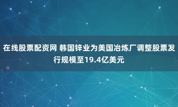 在线股票配资网 韩国锌业为美国冶炼厂调整股票发行规模至19.4亿美元